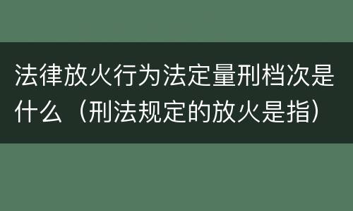 法律放火行为法定量刑档次是什么（刑法规定的放火是指）