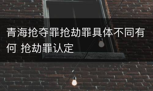 青海抢夺罪抢劫罪具体不同有何 抢劫罪认定