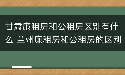 甘肃廉租房和公租房区别有什么 兰州廉租房和公租房的区别