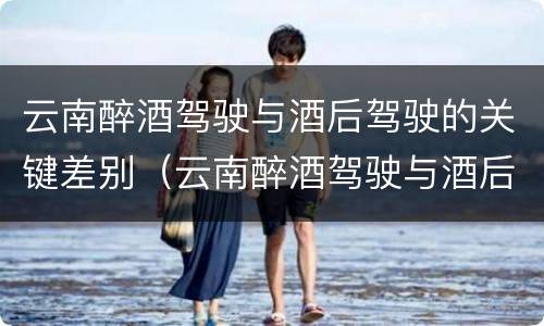 云南醉酒驾驶与酒后驾驶的关键差别（云南醉酒驾驶与酒后驾驶的关键差别在于）