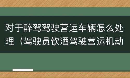 对于醉驾驾驶营运车辆怎么处理（驾驶员饮酒驾驶营运机动车怎么处理）