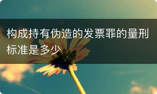 构成持有伪造的发票罪的量刑标准是多少