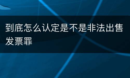 到底怎么认定是不是非法出售发票罪