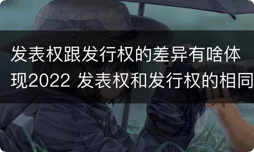 发表权跟发行权的差异有啥体现2022 发表权和发行权的相同点