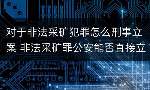 对于非法采矿犯罪怎么刑事立案 非法采矿罪公安能否直接立案