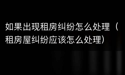 如果出现租房纠纷怎么处理（租房屋纠纷应该怎么处理）