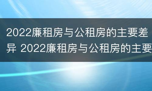 2022廉租房与公租房的主要差异 2022廉租房与公租房的主要差异在哪里