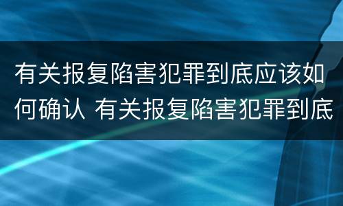 有关报复陷害犯罪到底应该如何确认 有关报复陷害犯罪到底应该如何确认关系