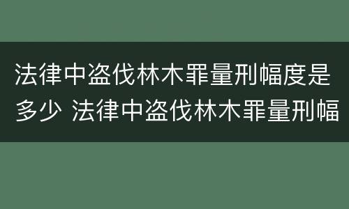 法律中盗伐林木罪量刑幅度是多少 法律中盗伐林木罪量刑幅度是多少呢
