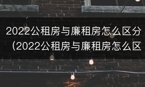 2022公租房与廉租房怎么区分（2022公租房与廉租房怎么区分呢）