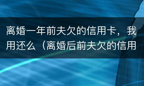 离婚一年前夫欠的信用卡，我用还么（离婚后前夫欠的信用卡会影响我吗）