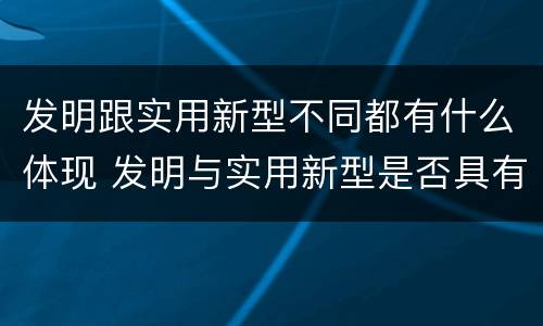 发明跟实用新型不同都有什么体现 发明与实用新型是否具有实用性