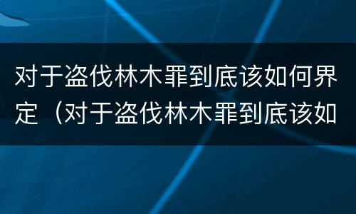 对于盗伐林木罪到底该如何界定（对于盗伐林木罪到底该如何界定呢）