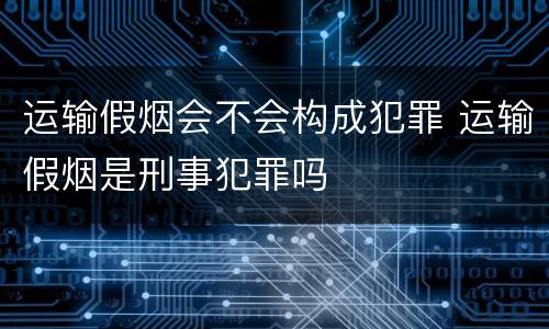 运输假烟会不会构成犯罪 运输假烟是刑事犯罪吗