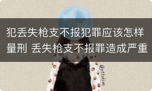 犯丢失枪支不报犯罪应该怎样量刑 丢失枪支不报罪造成严重后果