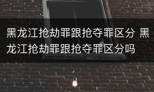 黑龙江抢劫罪跟抢夺罪区分 黑龙江抢劫罪跟抢夺罪区分吗