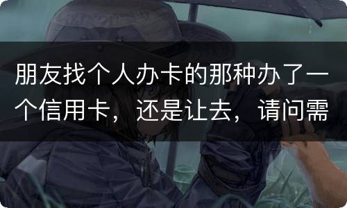 朋友找个人办卡的那种办了一个信用卡，还是让去，请问需要负什么职责问题严重吗