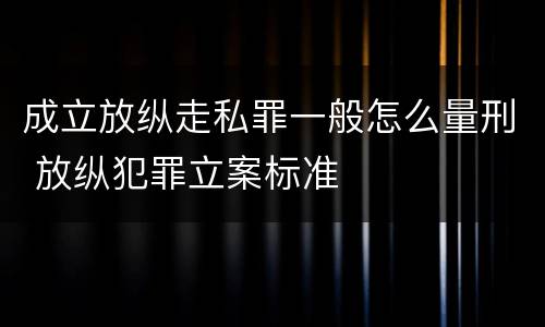 成立放纵走私罪一般怎么量刑 放纵犯罪立案标准