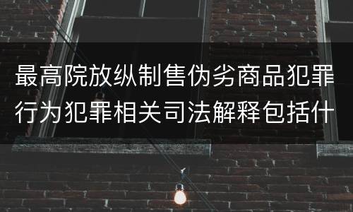 最高院放纵制售伪劣商品犯罪行为犯罪相关司法解释包括什么重要规定