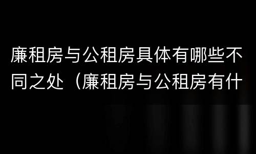廉租房与公租房具体有哪些不同之处（廉租房与公租房有什么不同）