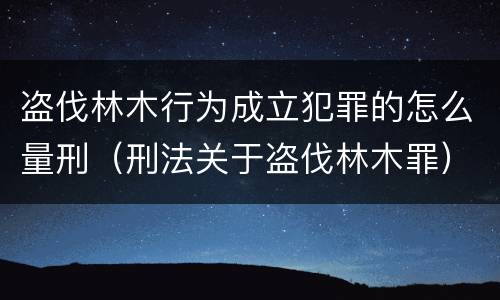 盗伐林木行为成立犯罪的怎么量刑（刑法关于盗伐林木罪）