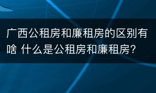 广西公租房和廉租房的区别有啥 什么是公租房和廉租房?