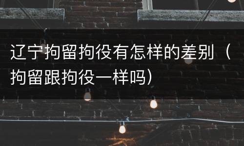 辽宁拘留拘役有怎样的差别（拘留跟拘役一样吗）