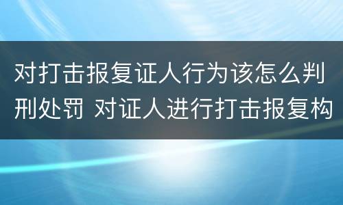 对打击报复证人行为该怎么判刑处罚 对证人进行打击报复构成什么罪