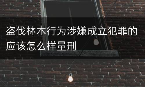 盗伐林木行为涉嫌成立犯罪的应该怎么样量刑