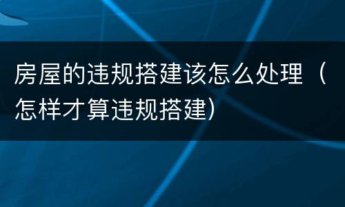 房屋的违规搭建该怎么处理（怎样才算违规搭建）
