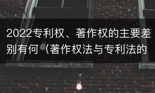 2022专利权、著作权的主要差别有何（著作权法与专利法的区别）