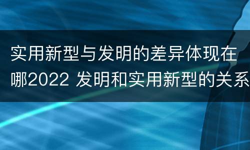 实用新型与发明的差异体现在哪2022 发明和实用新型的关系