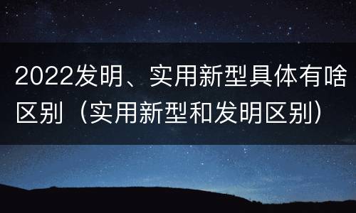 2022发明、实用新型具体有啥区别（实用新型和发明区别）