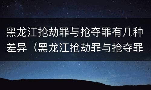黑龙江抢劫罪与抢夺罪有几种差异（黑龙江抢劫罪与抢夺罪有几种差异吗）