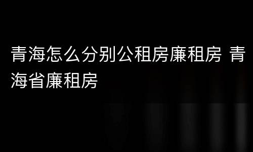青海怎么分别公租房廉租房 青海省廉租房