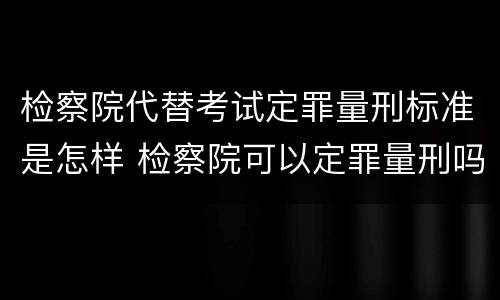 检察院代替考试定罪量刑标准是怎样 检察院可以定罪量刑吗