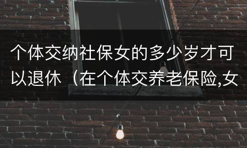 个体交纳社保女的多少岁才可以退休（在个体交养老保险,女的多大岁数可以退休）