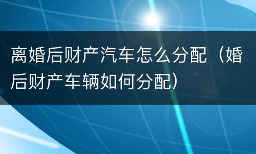离婚后财产汽车怎么分配（婚后财产车辆如何分配）