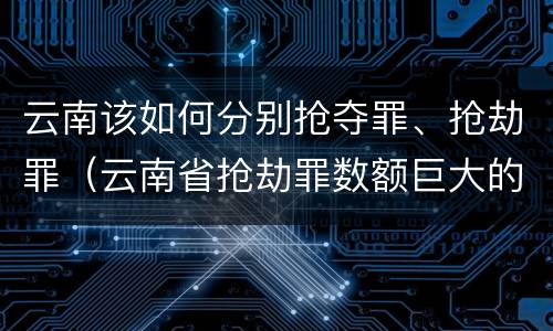 云南该如何分别抢夺罪、抢劫罪（云南省抢劫罪数额巨大的标准）