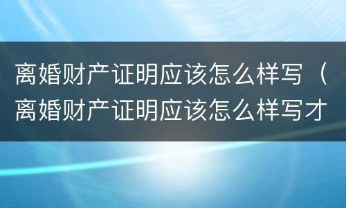 离婚财产证明应该怎么样写（离婚财产证明应该怎么样写才好）