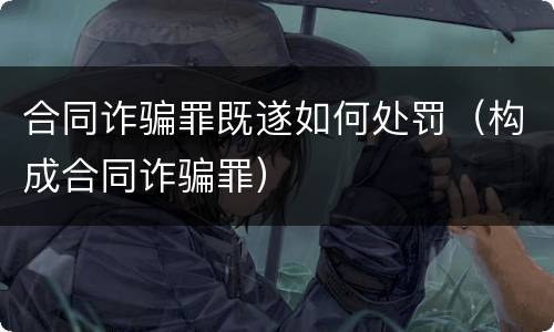 合同诈骗罪既遂如何处罚（构成合同诈骗罪）