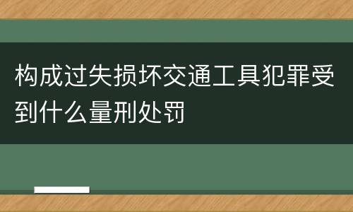 构成过失损坏交通工具犯罪受到什么量刑处罚