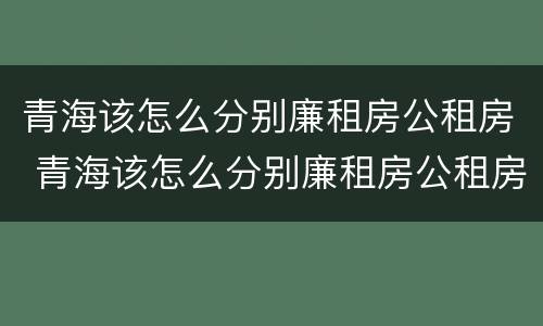 青海该怎么分别廉租房公租房 青海该怎么分别廉租房公租房呢