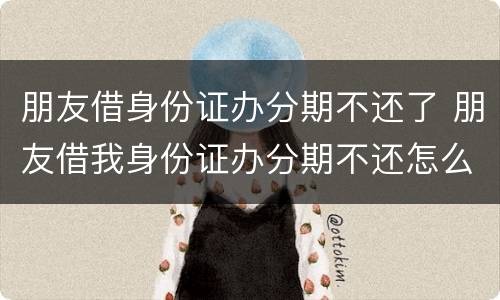 朋友借身份证办分期不还了 朋友借我身份证办分期不还怎么办