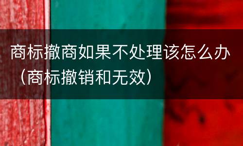 商标撤商如果不处理该怎么办（商标撤销和无效）