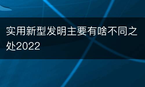 实用新型发明主要有啥不同之处2022