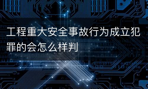 工程重大安全事故行为成立犯罪的会怎么样判