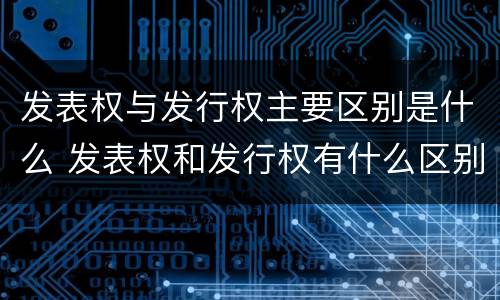 发表权与发行权主要区别是什么 发表权和发行权有什么区别