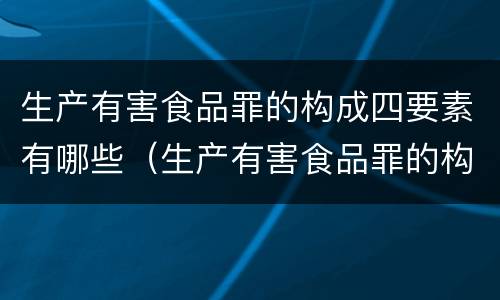 生产有害食品罪的构成四要素有哪些（生产有害食品罪的构成四要素有哪些内容）