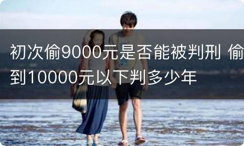 初次偷9000元是否能被判刑 偷到10000元以下判多少年